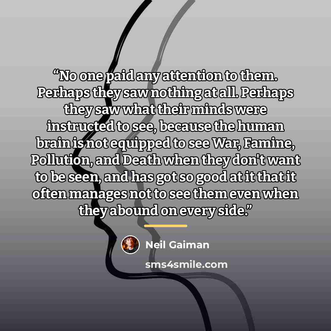 “No one paid any attention to them. Perhaps they saw nothing at all. Perhaps they saw what their minds were instructed to see, because the human brain is not equipped to see War, Famine, Pollution, and Death when they don't want to be seen, and has got so good at it that it often manages not to see…” quote by Neil Gaiman