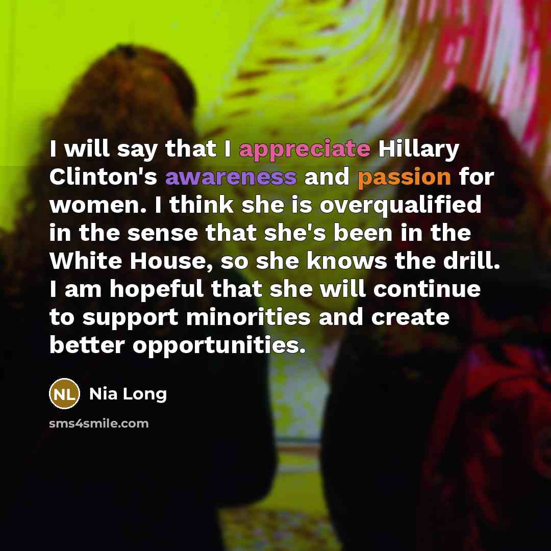 “I will say that I appreciate Hillary Clinton's awareness and passion for women. I think she is overqualified in the sense that she's been in the White House, so she knows the drill. I am hopeful that she will continue to support minorities and create better opportunities.” quote by Nia Long