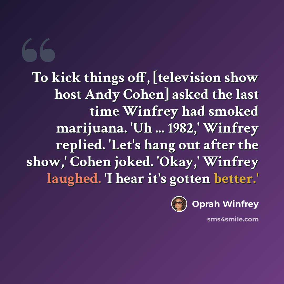 “To kick things off, [television show host Andy Cohen] asked the last time Winfrey had smoked marijuana. 'Uh ... 1982,' Winfrey replied. 'Let's hang out after the show,' Cohen joked. 'Okay,' Winfrey laughed. 'I hear it's gotten better.'” quote by Oprah Winfrey