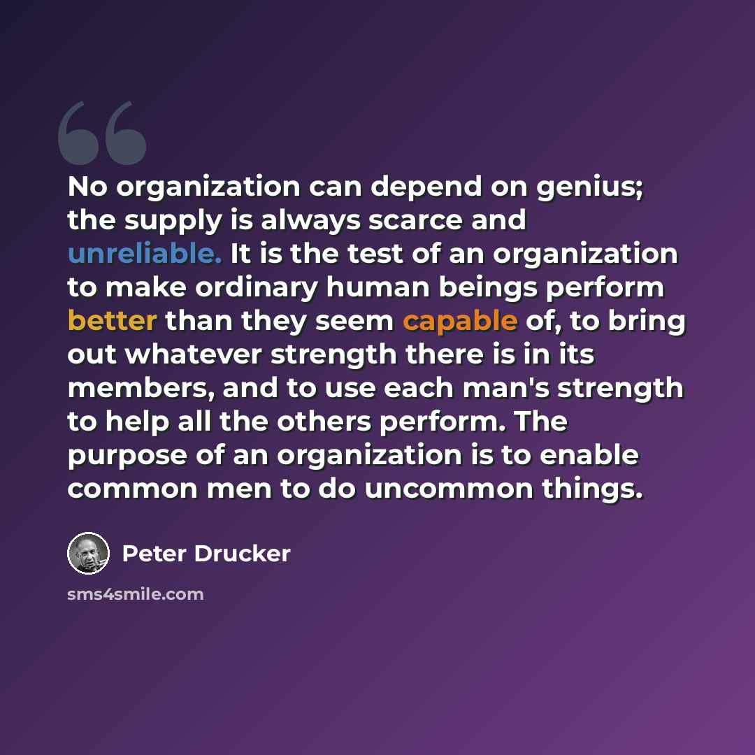 “No organization can depend on genius; the supply is always scarce and unreliable. It is the test of an organization to make ordinary human beings perform better than they seem capable of, to bring out whatever strength there is in its members, and to use each man's strength to help all the others…” quote by Peter Drucker