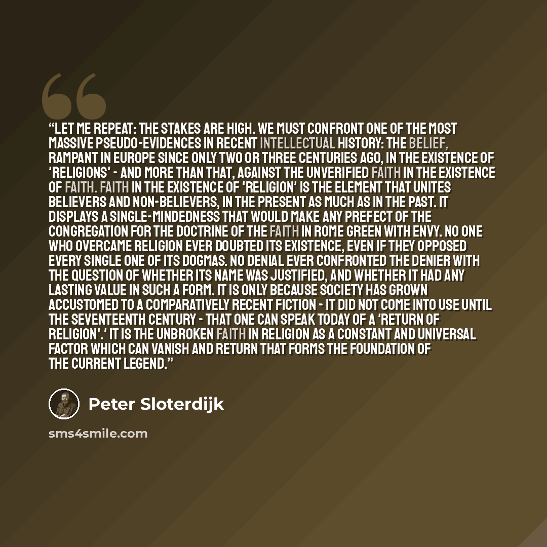 “Let me repeat: the stakes are high. We must confront one of the most massive pseudo-evidences in recent intellectual history: the belief, rampant in Europe since only two or three centuries ago, in the existence of 'religions' - and more than that, against the unverified faith in the existence of…” quote by Peter Sloterdijk