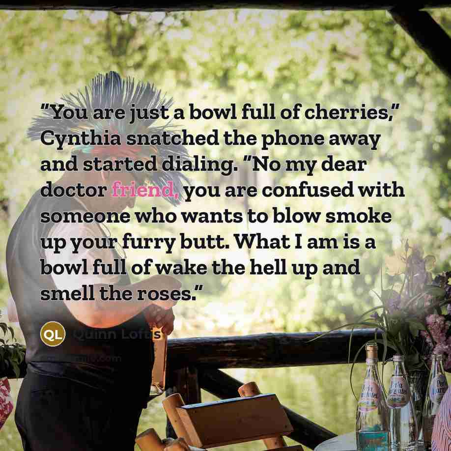 “You are just a bowl full of cherries,” Cynthia snatched the phone away and started dialing. “No my dear doctor friend, you are confused with someone who wants to blow smoke up your furry butt. What I am is a bowl full of wake the hell up and smell the roses.” quote by Quinn Loftis
