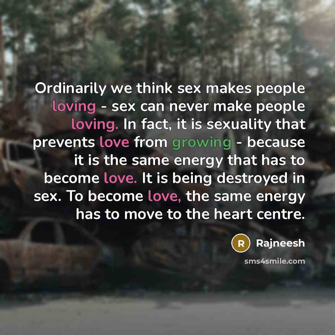 “Ordinarily we think sex makes people loving - sex can never make people loving. In fact, it is sexuality that prevents love from growing - because it is the same energy that has to become love. It is being destroyed in sex. To become love, the same energy has to move to the heart centre.” quote by Rajneesh
