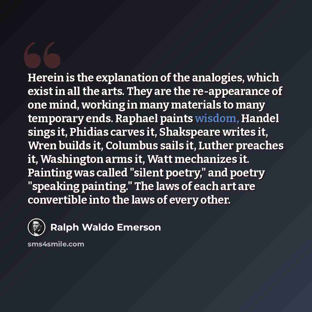 “Herein is the explanation of the analogies, which exist in all the arts. They are the re-appearance of one mind, working in many materials to many temporary ends. Raphael paints wisdom, Handel sings it, Phidias carves it, Shakspeare writes it, Wren builds it, Columbus sails it, Luther preaches it…” quote by Ralph Waldo Emerson