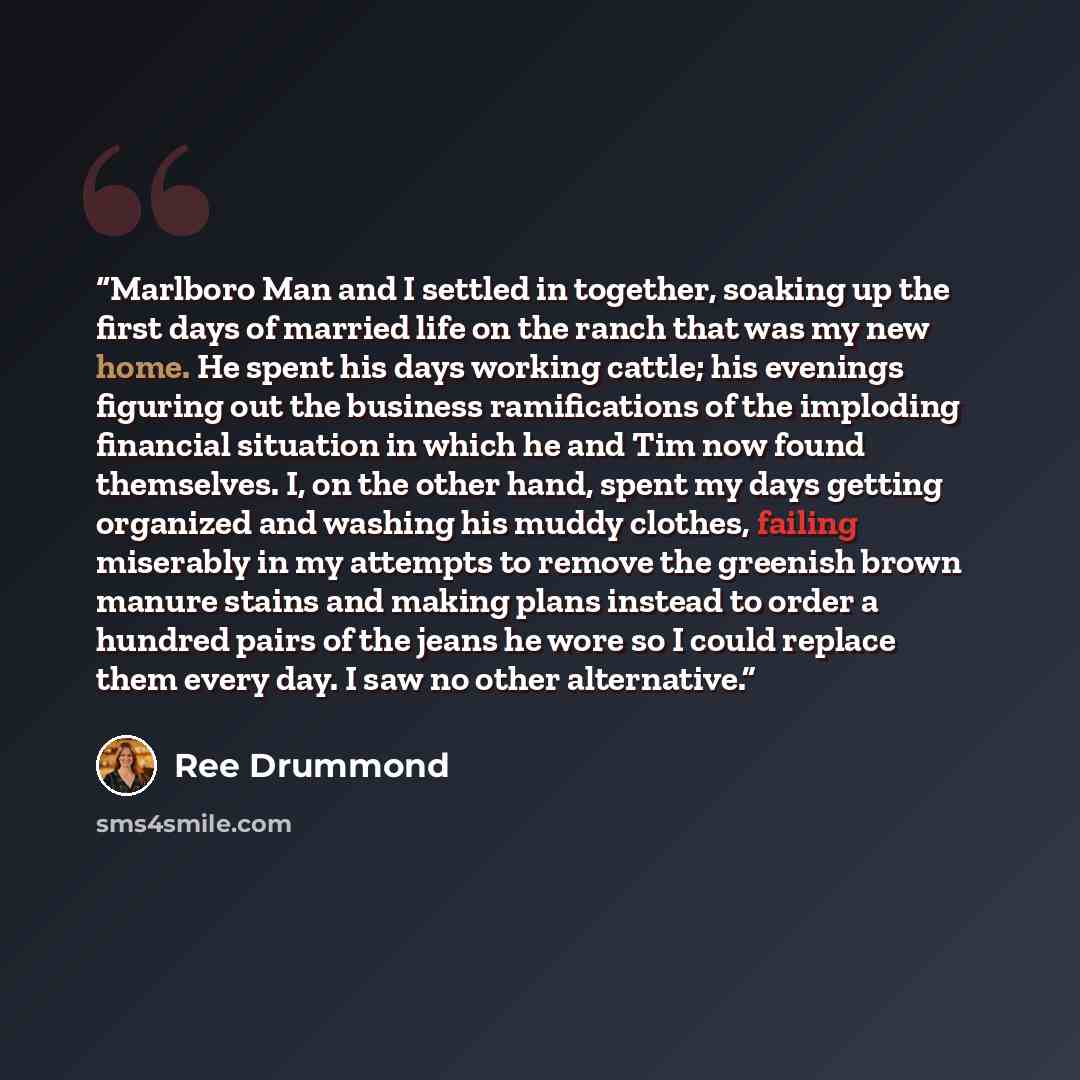 “Marlboro Man and I settled in together, soaking up the first days of married life on the ranch that was my new home. He spent his days working cattle; his evenings figuring out the business ramifications of the imploding financial situation in which he and Tim now found themselves. I, on the other…” quote by Ree Drummond