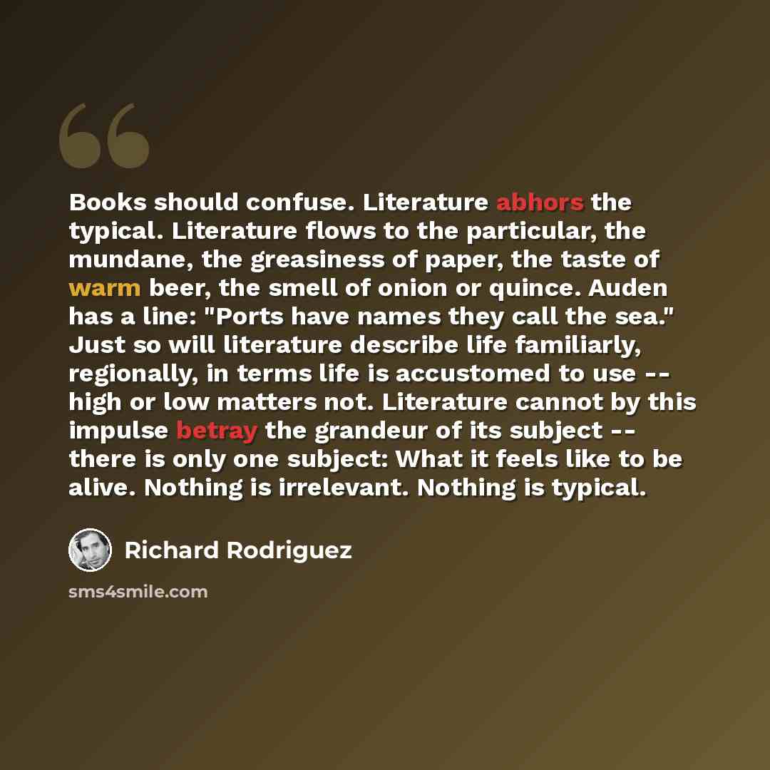 “Books should confuse. Literature abhors the typical. Literature flows to the particular, the mundane, the greasiness of paper, the taste of warm beer, the smell of onion or quince. Auden has a line: "Ports have names they call the sea." Just so will literature describe life familiarly, regionally…” quote by Richard Rodriguez
