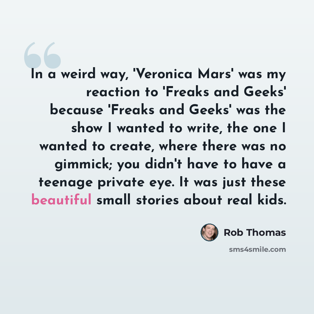 “In a weird way, 'Veronica Mars' was my reaction to 'Freaks and Geeks' because 'Freaks and Geeks' was the show I wanted to write, the one I wanted to create, where there was no gimmick; you didn't have to have a teenage private eye. It was just these beautiful small stories about real kids.” quote by Rob Thomas