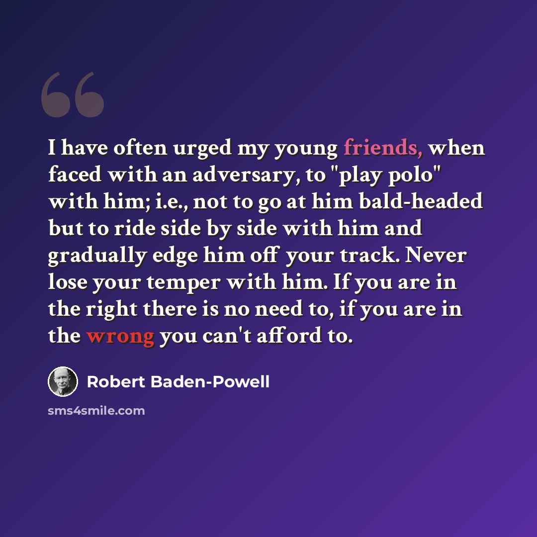“I have often urged my young friends, when faced with an adversary, to "play polo" with him; i.e., not to go at him bald-headed but to ride side by side with him and gradually edge him off your track. Never lose your temper with him. If you are in the right there is no need to, if you are in the…” quote by Robert Baden-Powell