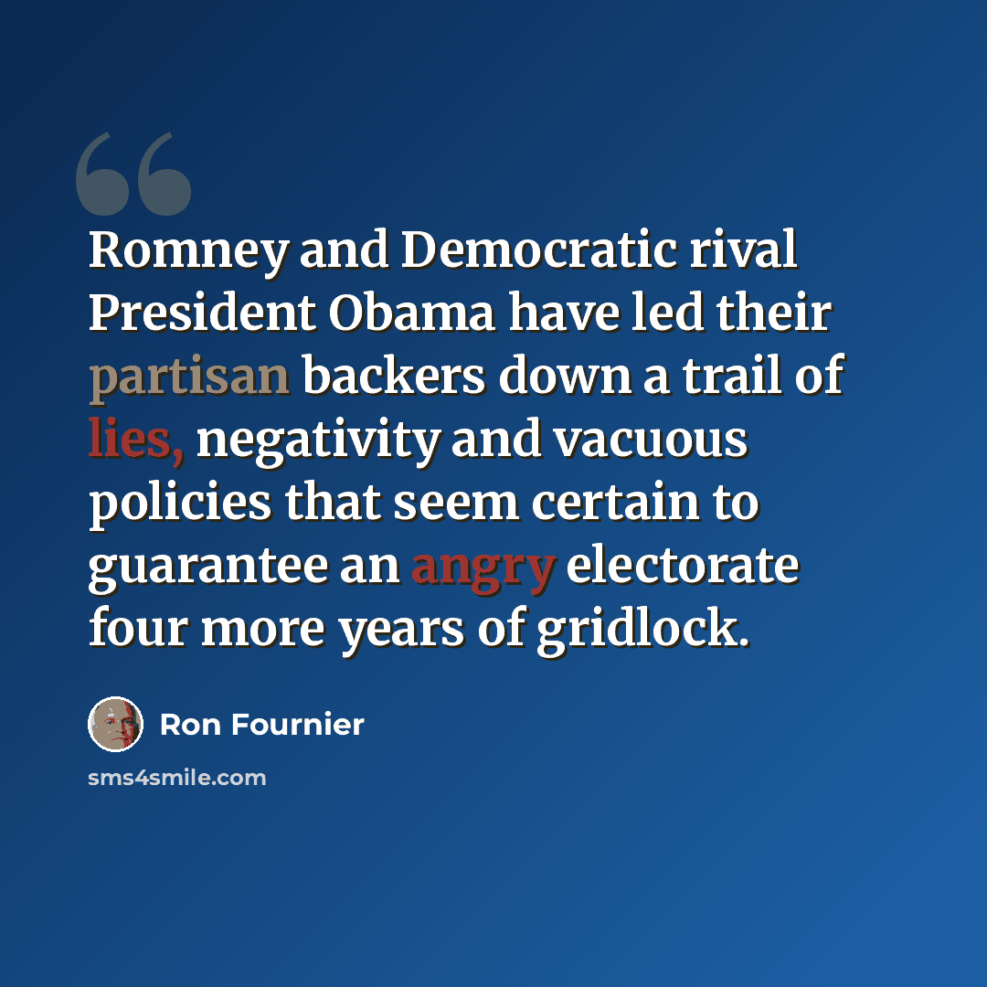 “Romney and Democratic rival President Obama have led their partisan backers down a trail of lies, negativity and vacuous policies that seem certain to guarantee an angry electorate four more years of gridlock.” quote by Ron Fournier