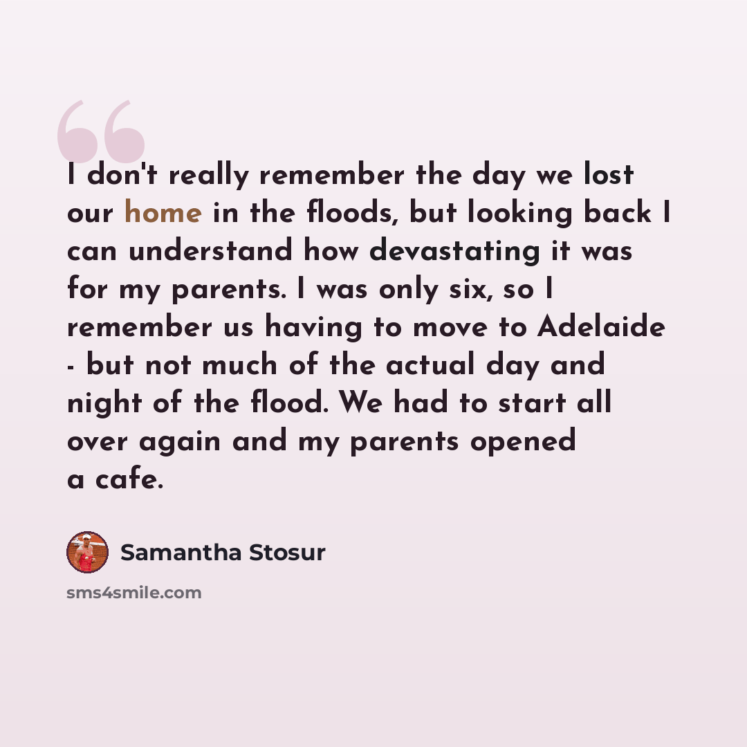 “I don't really remember the day we lost our home in the floods, but looking back I can understand how devastating it was for my parents. I was only six, so I remember us having to move to Adelaide - but not much of the actual day and night of the flood. We had to start all over again and my…” quote by Samantha Stosur