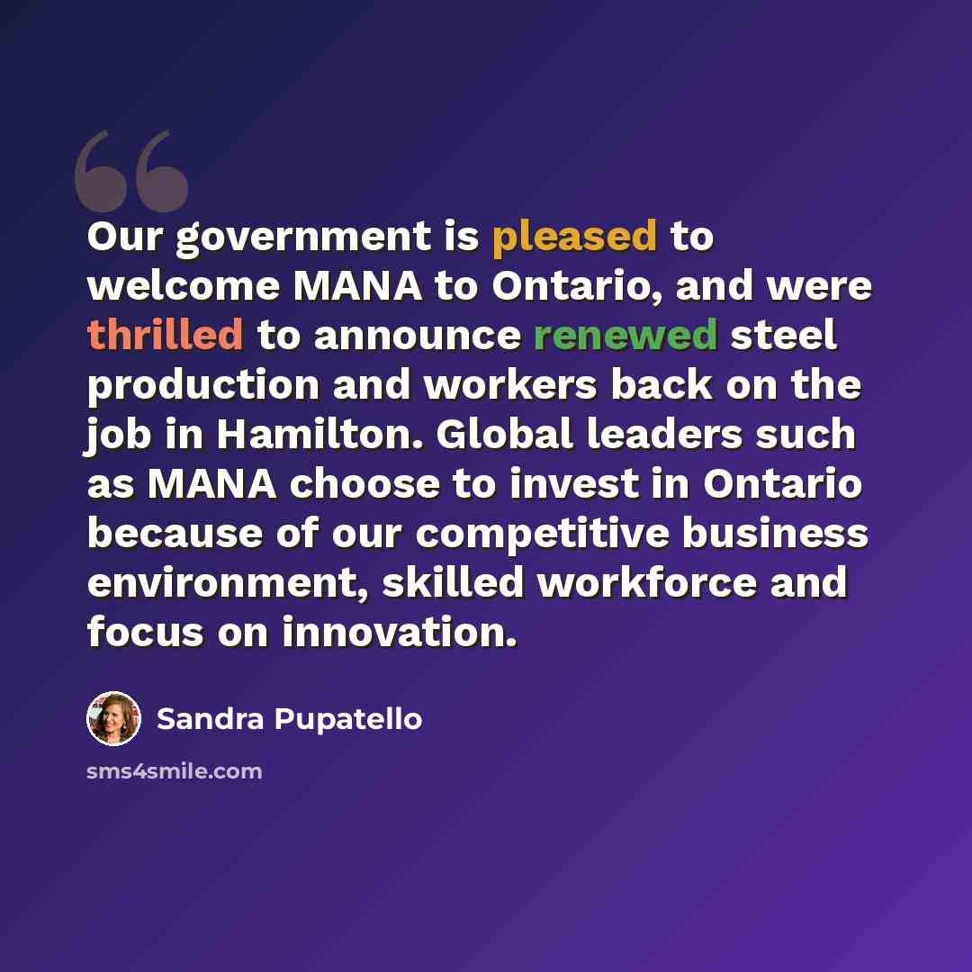 “Our government is pleased to welcome MANA to Ontario, and were thrilled to announce renewed steel production and workers back on the job in Hamilton. Global leaders such as MANA choose to invest in Ontario because of our competitive business environment, skilled workforce and focus on innovation.” quote by Sandra Pupatello