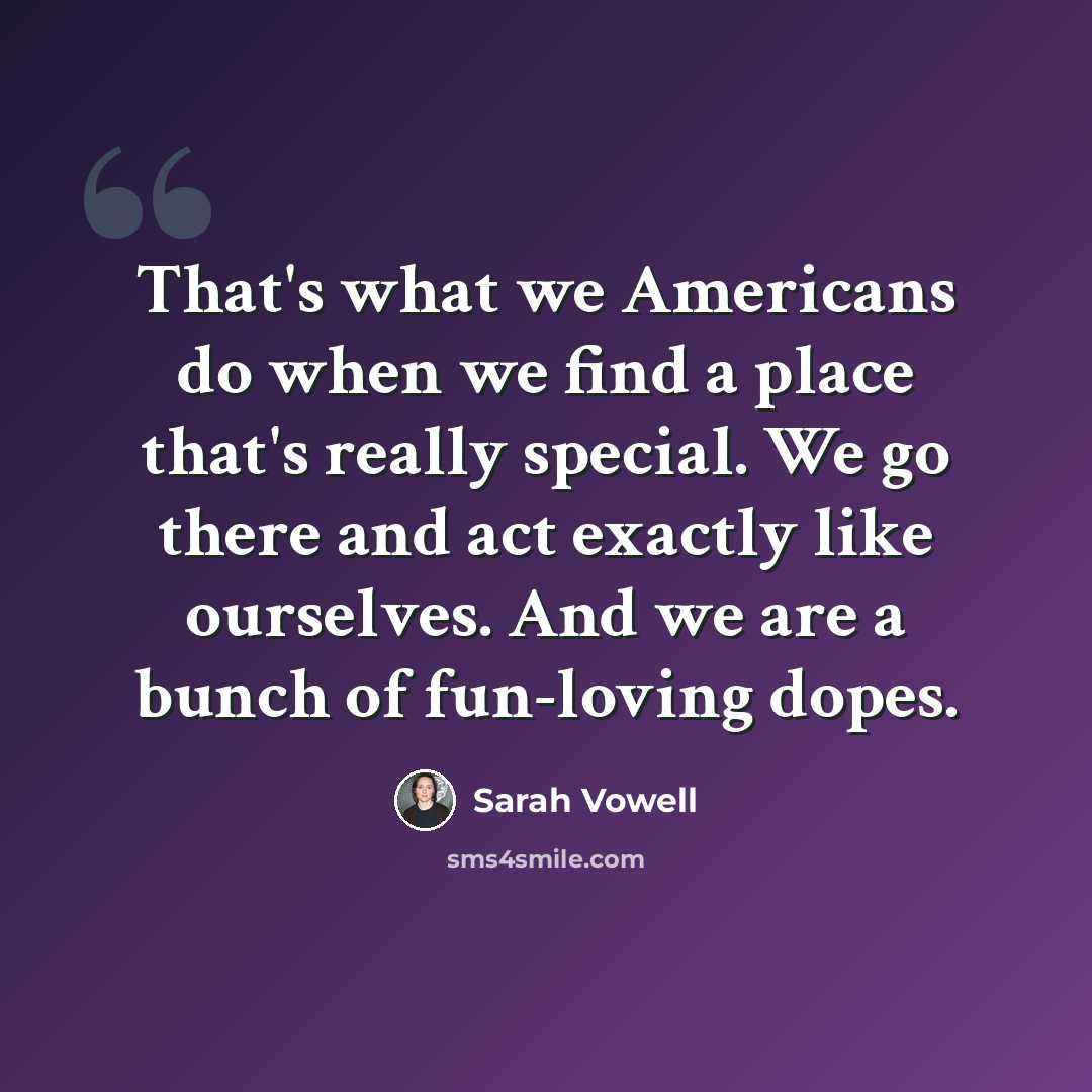 “That's what we Americans do when we find a place that's really special. We go there and act exactly like ourselves. And we are a bunch of fun-loving dopes.” quote by Sarah Vowell