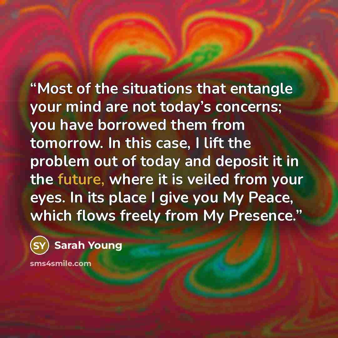 “Most of the situations that entangle your mind are not today’s concerns; you have borrowed them from tomorrow. In this case, I lift the problem out of today and deposit it in the future, where it is veiled from your eyes. In its place I give you My Peace, which flows freely from My Presence.” quote by Sarah Young