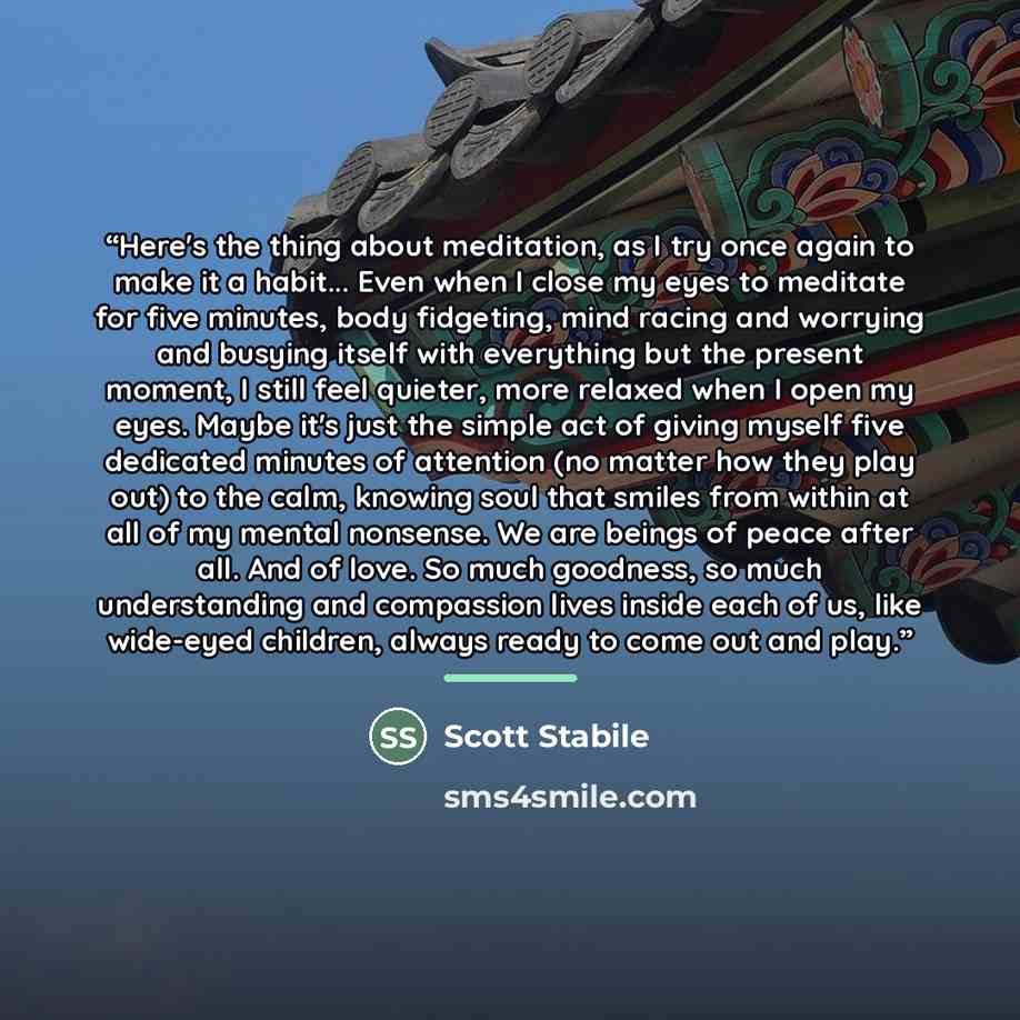 “Here's the thing about meditation, as I try once again to make it a habit... Even when I close my eyes to meditate for five minutes, body fidgeting, mind racing and worrying and busying itself with everything but the present moment, I still feel quieter, more relaxed when I open my eyes. Maybe…” quote by Scott Stabile