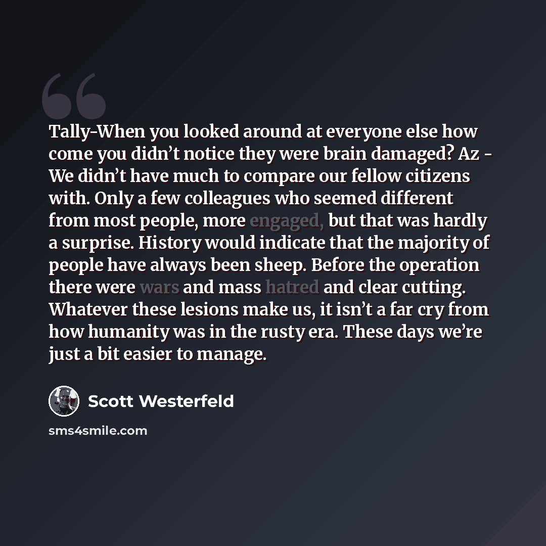 “Tally-When you looked around at everyone else how come you didn’t notice they were brain damaged? Az - We didn’t have much to compare our fellow citizens with. Only a few colleagues who seemed different from most people, more engaged, but that was hardly a surprise. History would indicate that the…” quote by Scott Westerfeld