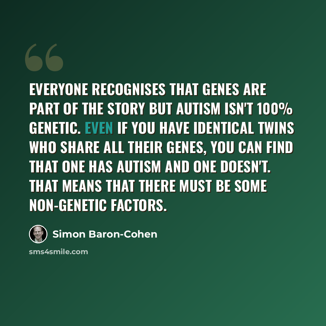 “Everyone recognises that genes are part of the story but autism isn't 100% genetic. Even if you have identical twins who share all their genes, you can find that one has autism and one doesn't. That means that there must be some non-genetic factors.” quote by Simon Baron-Cohen