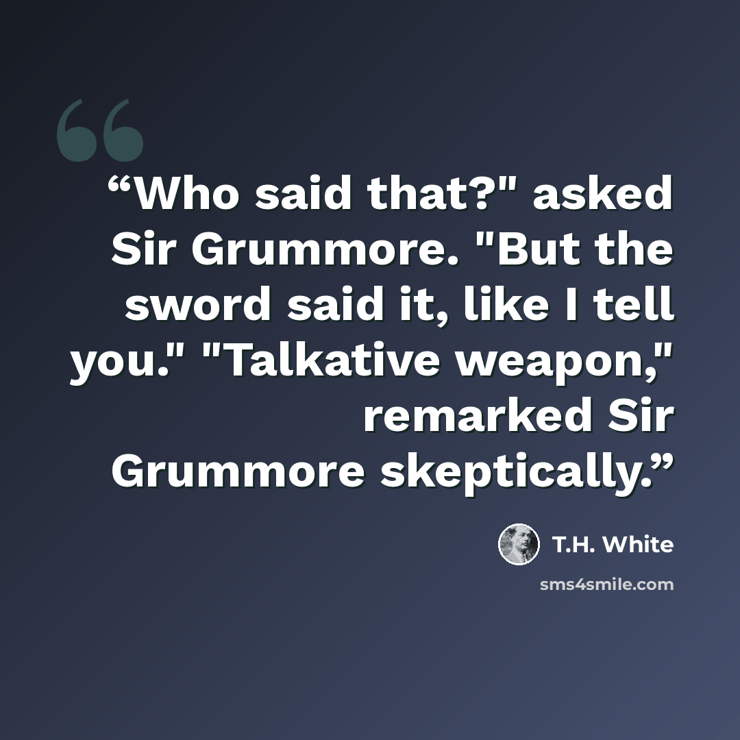 “Who said that?" asked Sir Grummore. "But the sword said it, like I tell you." "Talkative weapon," remarked Sir Grummore skeptically.” quote by T.H. White