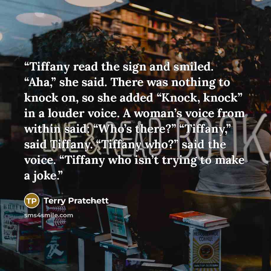 “Tiffany read the sign and smiled. “Aha,” she said. There was nothing to knock on, so she added “Knock, knock” in a louder voice. A woman’s voice from within said: “Who’s there?” “Tiffany,” said Tiffany. “Tiffany who?” said the voice. “Tiffany who isn’t trying to make a joke.” quote by Terry Pratchett