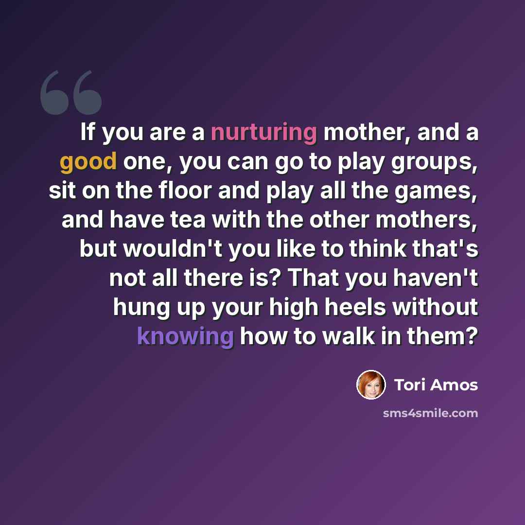 “If you are a nurturing mother, and a good one, you can go to play groups, sit on the floor and play all the games, and have tea with the other mothers, but wouldn't you like to think that's not all there is? That you haven't hung up your high heels without knowing how to walk in them?” quote by Tori Amos