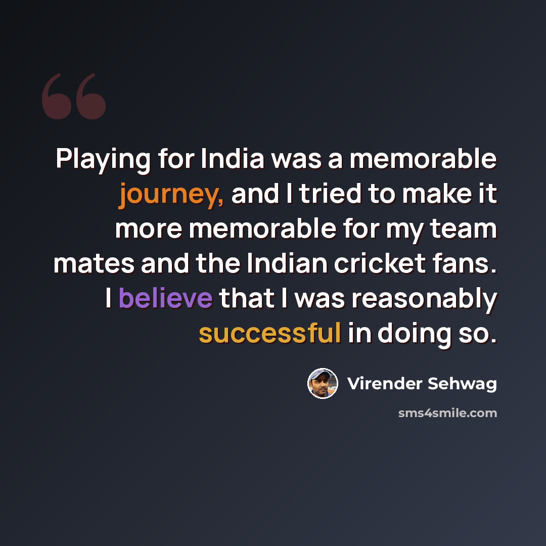 “Playing for India was a memorable journey, and I tried to make it more memorable for my team mates and the Indian cricket fans. I believe that I was reasonably successful in doing so.” quote by Virender Sehwag