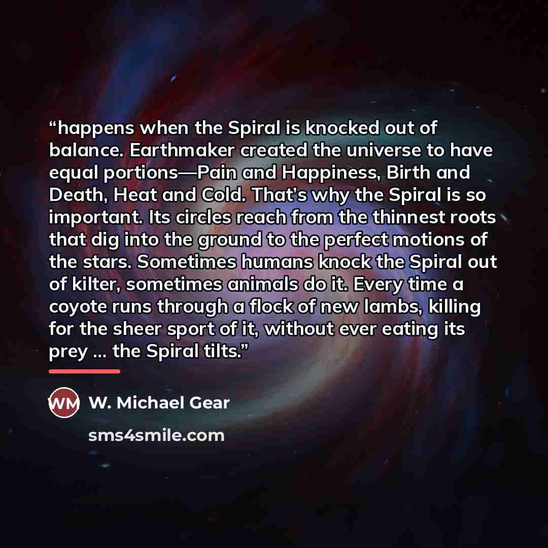 “happens when the Spiral is knocked out of balance. Earthmaker created the universe to have equal portions—Pain and Happiness, Birth and Death, Heat and Cold. That’s why the Spiral is so important. Its circles reach from the thinnest roots that dig into the ground to the perfect motions of the…” quote by W. Michael Gear