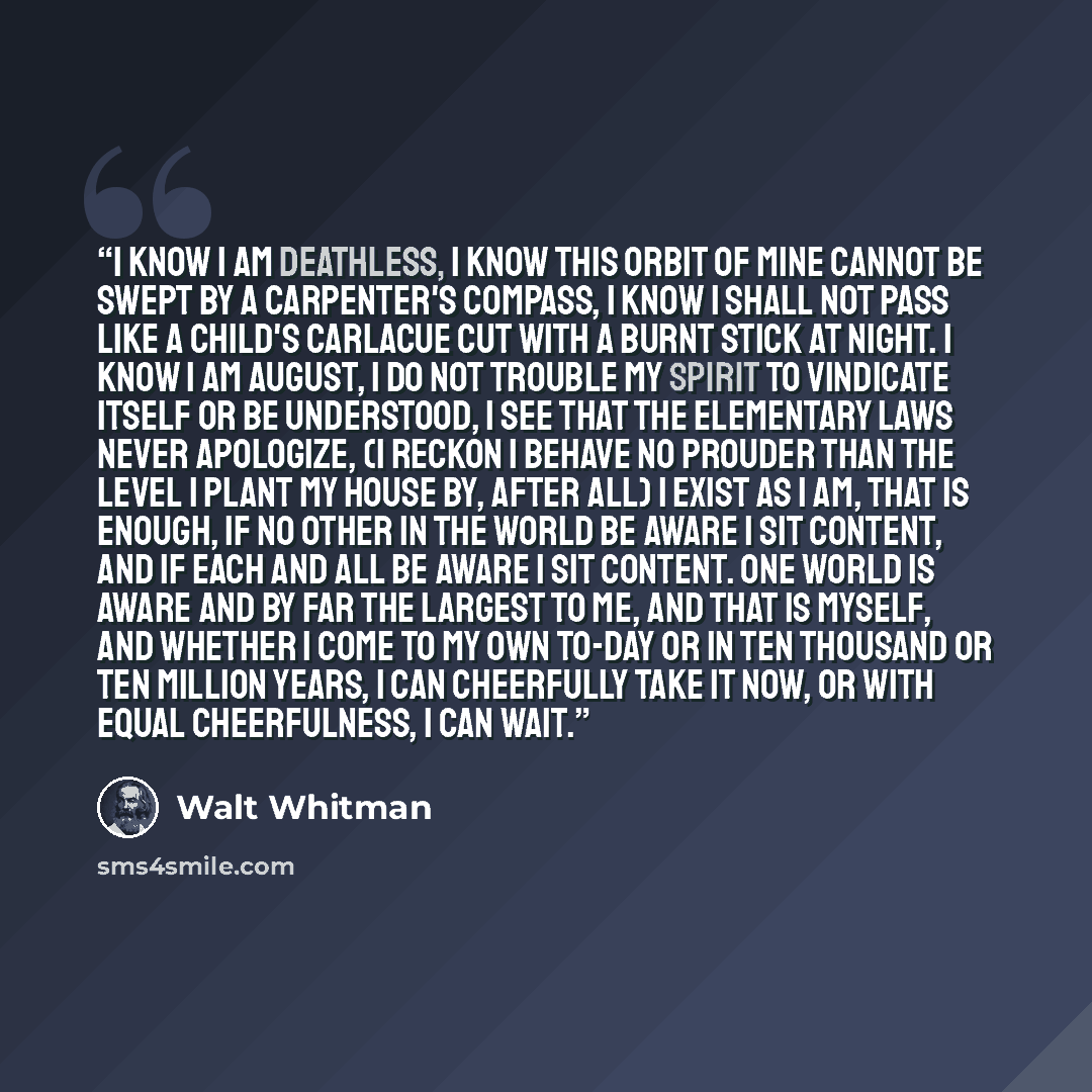 “I know I am deathless, I know this orbit of mine cannot be swept by a carpenter's compass, I know I shall not pass like a child's carlacue cut with a burnt stick at night. I know I am august, I do not trouble my spirit to vindicate itself or be understood, I see that the elementary laws never…” quote by Walt Whitman