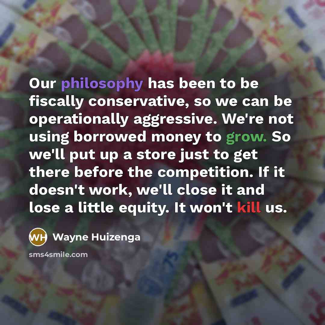 “Our philosophy has been to be fiscally conservative, so we can be operationally aggressive. We're not using borrowed money to grow. So we'll put up a store just to get there before the competition. If it doesn't work, we'll close it and lose a little equity. It won't kill us.” quote by Wayne Huizenga