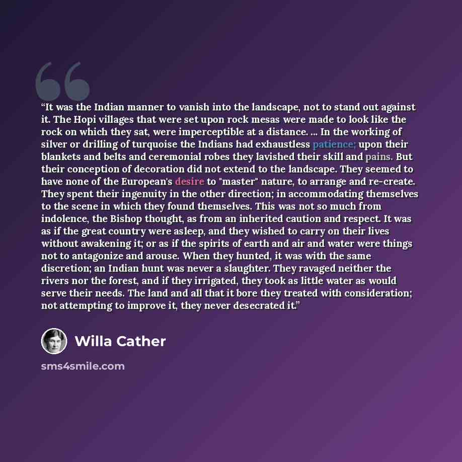 “It was the Indian manner to vanish into the landscape, not to stand out against it. The Hopi villages that were set upon rock mesas were made to look like the rock on which they sat, were imperceptible at a distance. ... In the working of silver or drilling of turquoise the Indians had exhaustless…” quote by Willa Cather