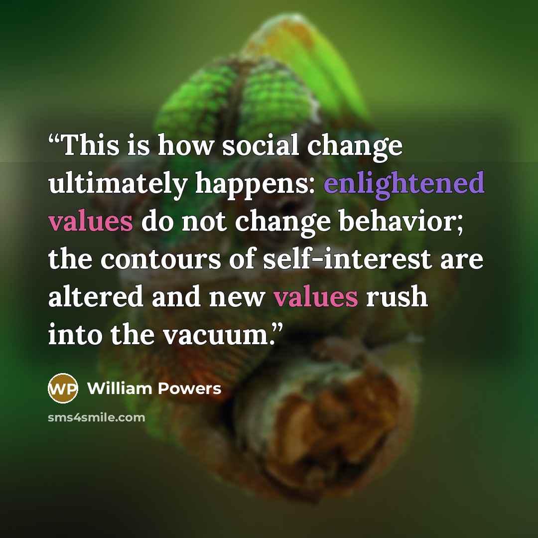 “This is how social change ultimately happens: enlightened values do not change behavior; the contours of self-interest are altered and new values rush into the vacuum.” quote by William Powers