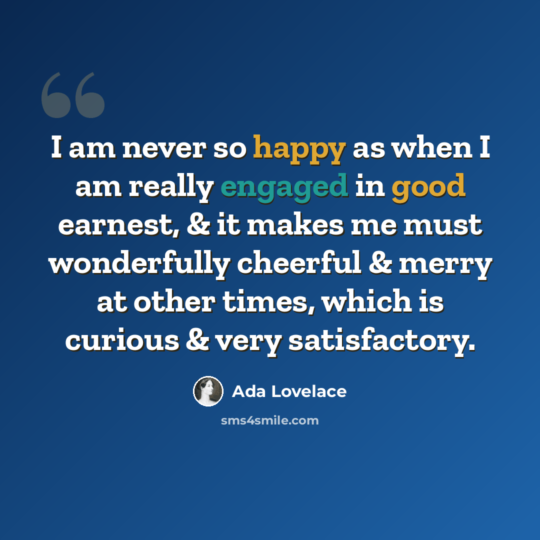 “I am never so happy as when I am really engaged in good earnest, & it makes me must wonderfully cheerful & merry at other times, which is curious & very satisfactory.” quote by Ada Lovelace