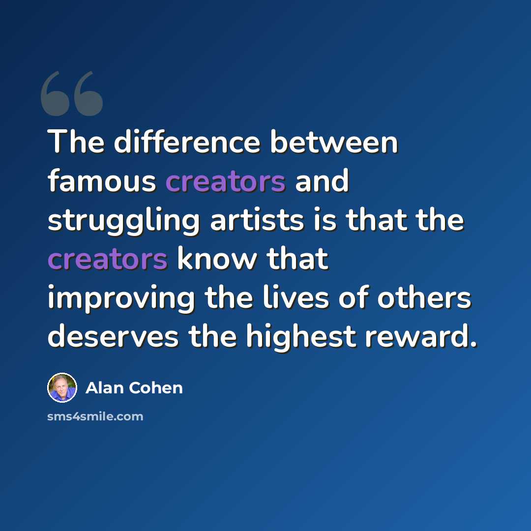 “The difference between famous creators and struggling artists is that the creators know that improving the lives of others deserves the highest reward.” quote by Alan Cohen