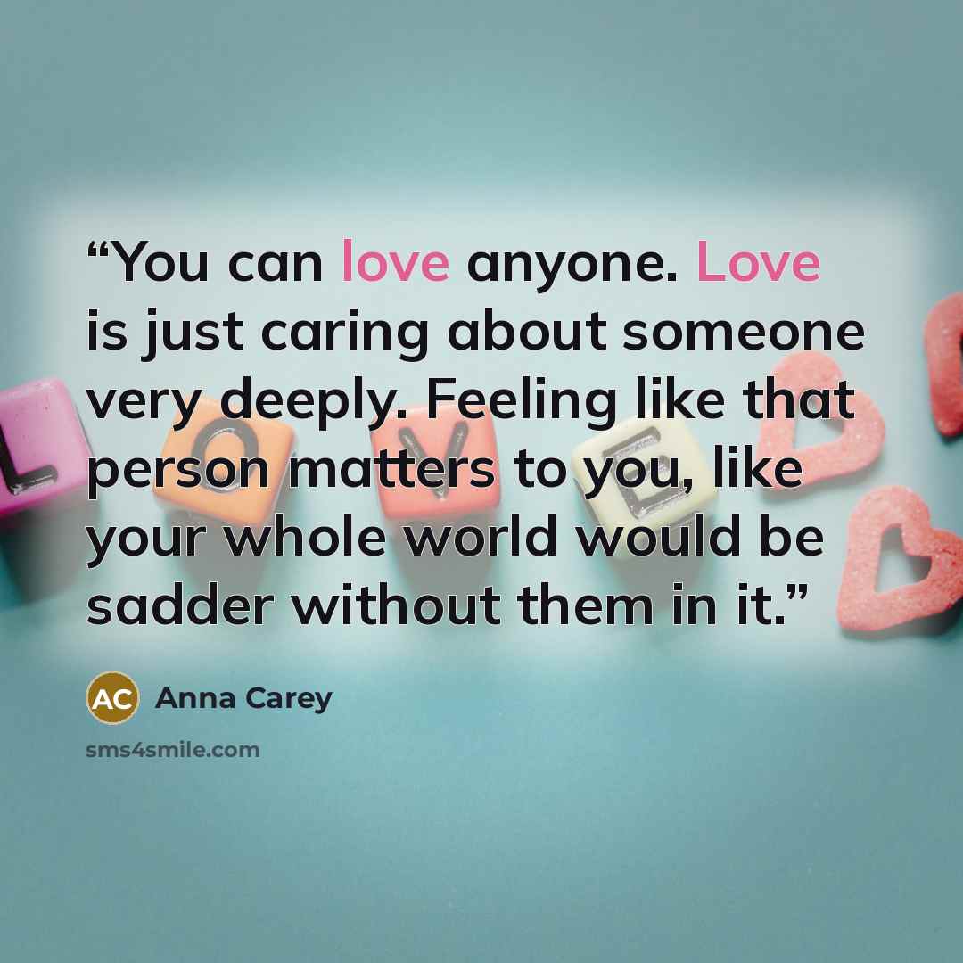 “You can love anyone. Love is just caring about someone very deeply. Feeling like that person matters to you, like your whole world would be sadder without them in it.” quote by Anna Carey