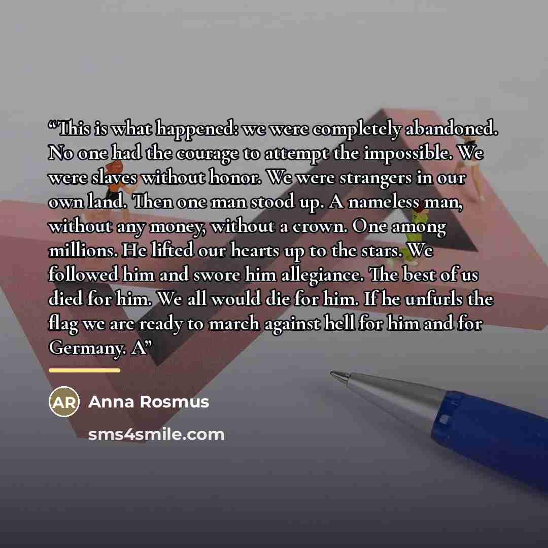 “This is what happened: we were completely abandoned. No one had the courage to attempt the impossible. We were slaves without honor. We were strangers in our own land. Then one man stood up. A nameless man, without any money, without a crown. One among millions. He lifted our hearts up to the…” quote by Anna Rosmus