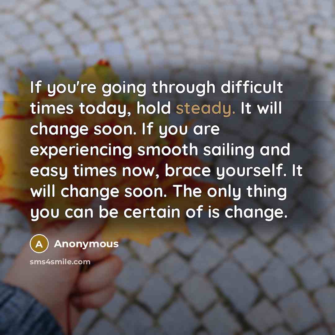 “If you're going through difficult times today, hold steady. It will change soon. If you are experiencing smooth sailing and easy times now, brace yourself. It will change soon. The only thing you can be certain of is change.” quote by Anonymous