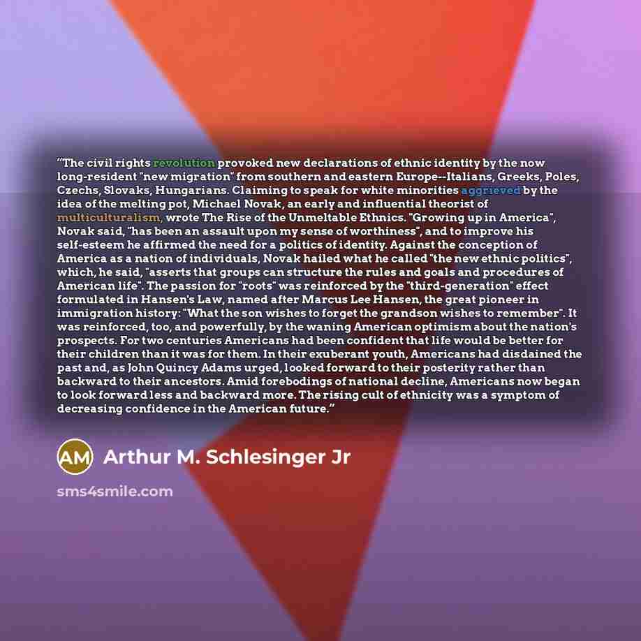 “The civil rights revolution provoked new declarations of ethnic identity by the now long-resident "new migration" from southern and eastern Europe--Italians, Greeks, Poles, Czechs, Slovaks, Hungarians. Claiming to speak for white minorities aggrieved by the idea of the melting pot, Michael Novak…” quote by Arthur M. Schlesinger Jr