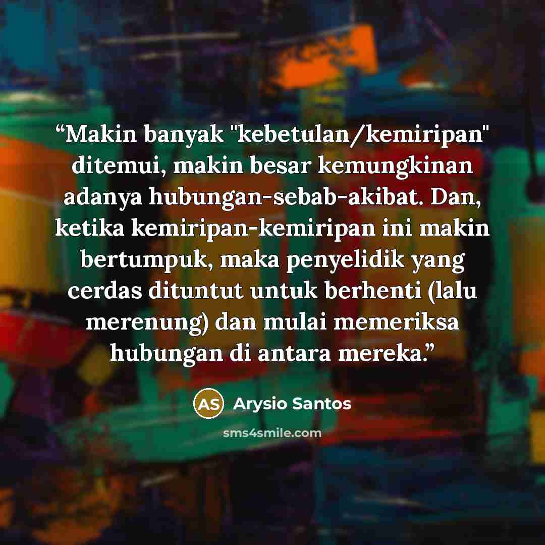 “Makin banyak "kebetulan/kemiripan" ditemui, makin besar kemungkinan adanya hubungan-sebab-akibat. Dan, ketika kemiripan-kemiripan ini makin bertumpuk, maka penyelidik yang cerdas dituntut untuk berhenti (lalu merenung) dan mulai memeriksa hubungan di antara mereka.” quote by Arysio Santos