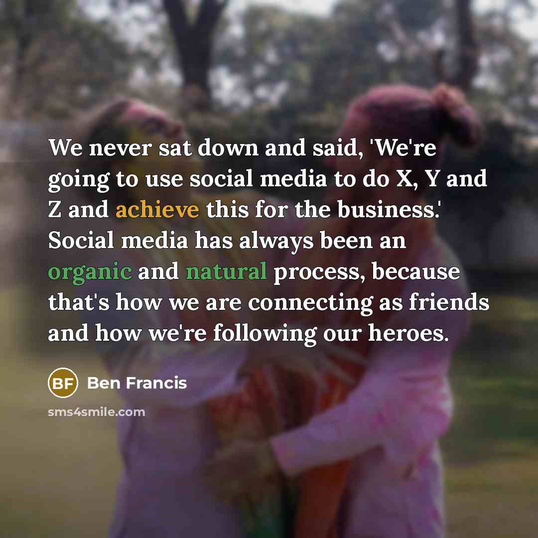 “We never sat down and said, 'We're going to use social media to do X, Y and Z and achieve this for the business.' Social media has always been an organic and natural process, because that's how we are connecting as friends and how we're following our heroes.” quote by Ben Francis