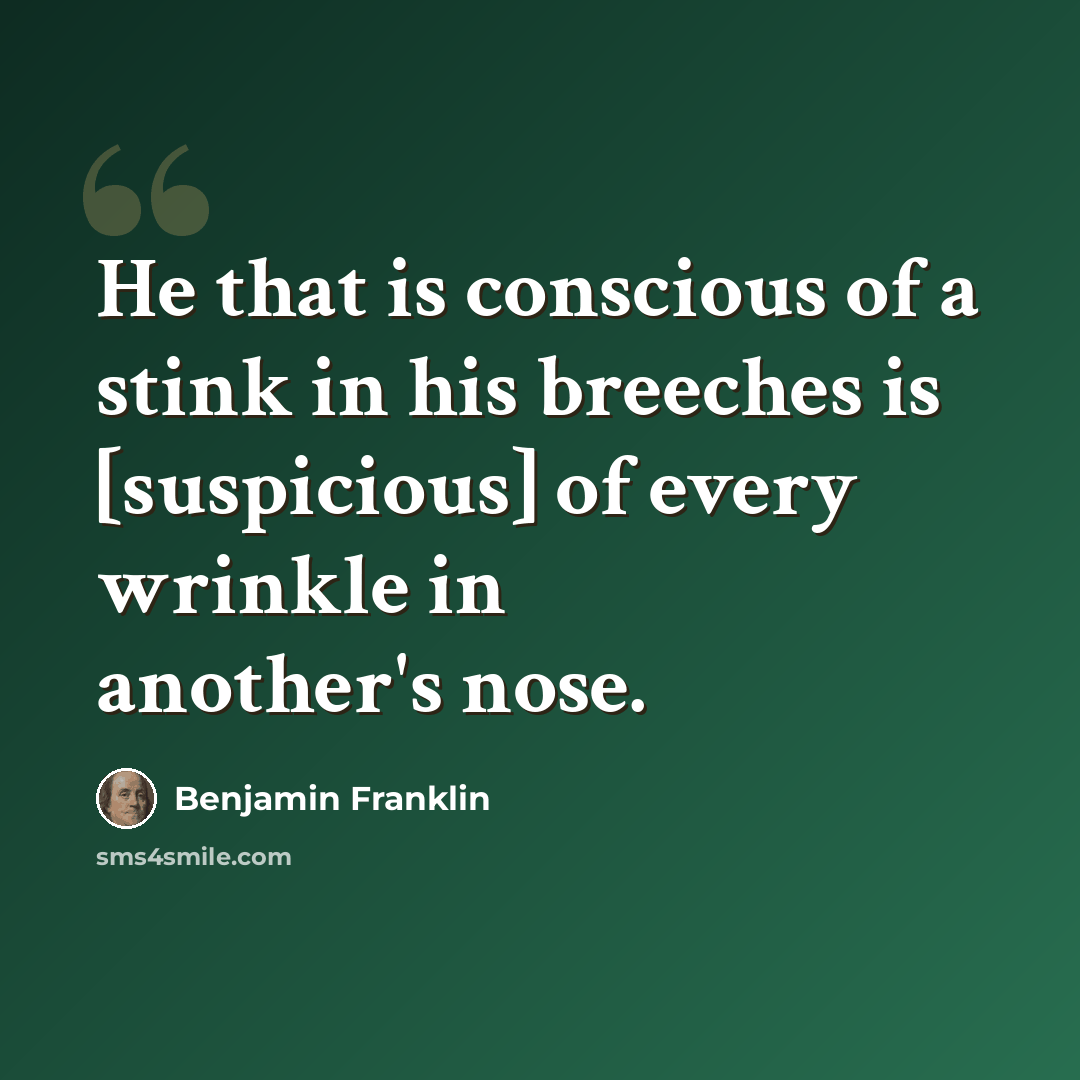 “He that is conscious of a stink in his breeches is [suspicious] of every wrinkle in another's nose.” quote by Benjamin Franklin