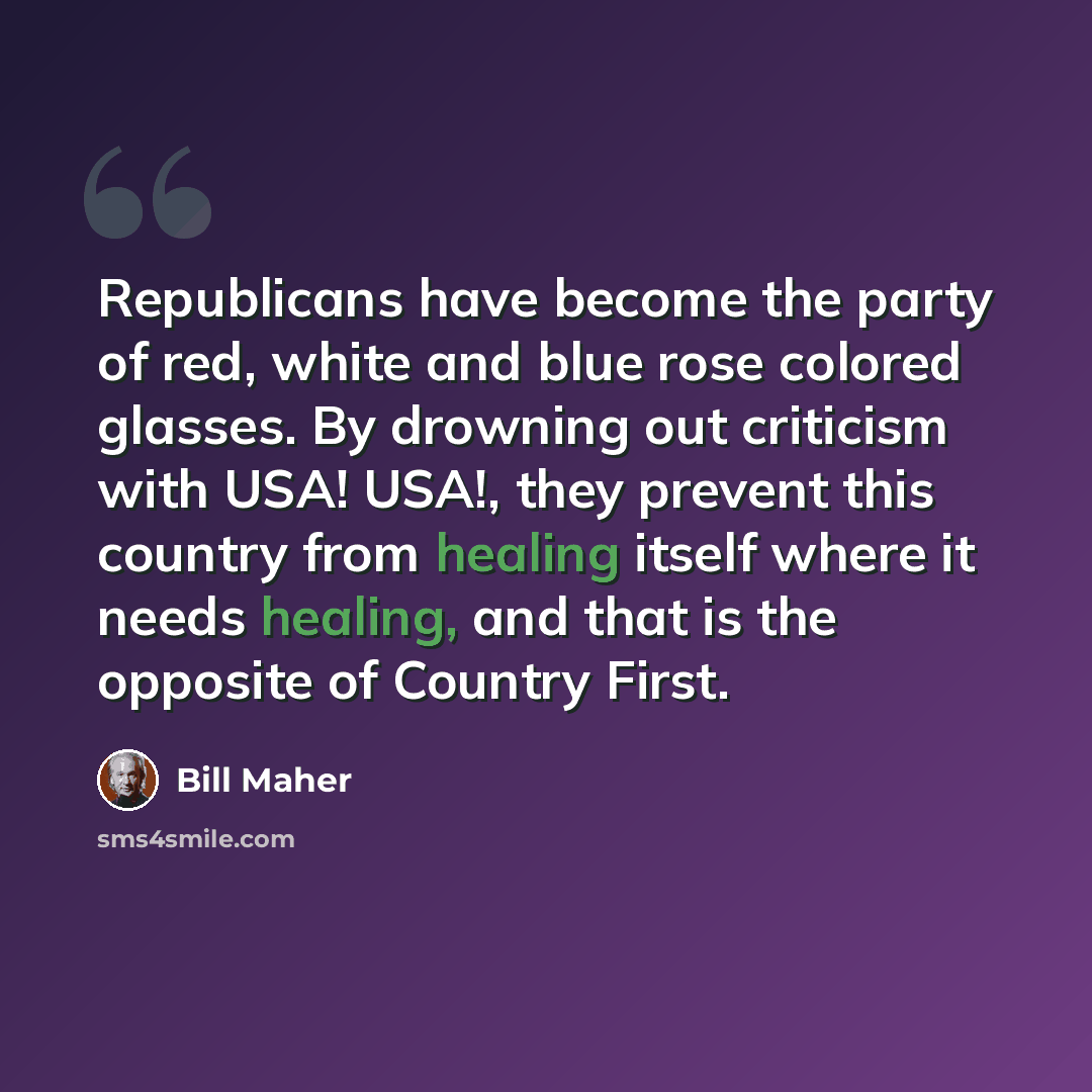 “Republicans have become the party of red, white and blue rose colored glasses. By drowning out criticism with USA! USA!, they prevent this country from healing itself where it needs healing, and that is the opposite of Country First.” quote by Bill Maher