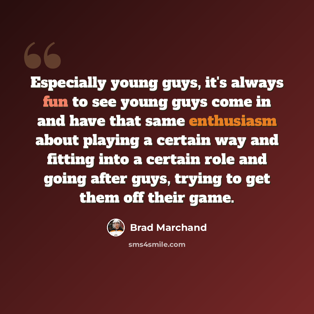 “Especially young guys, it's always fun to see young guys come in and have that same enthusiasm about playing a certain way and fitting into a certain role and going after guys, trying to get them off their game.” quote by Brad Marchand