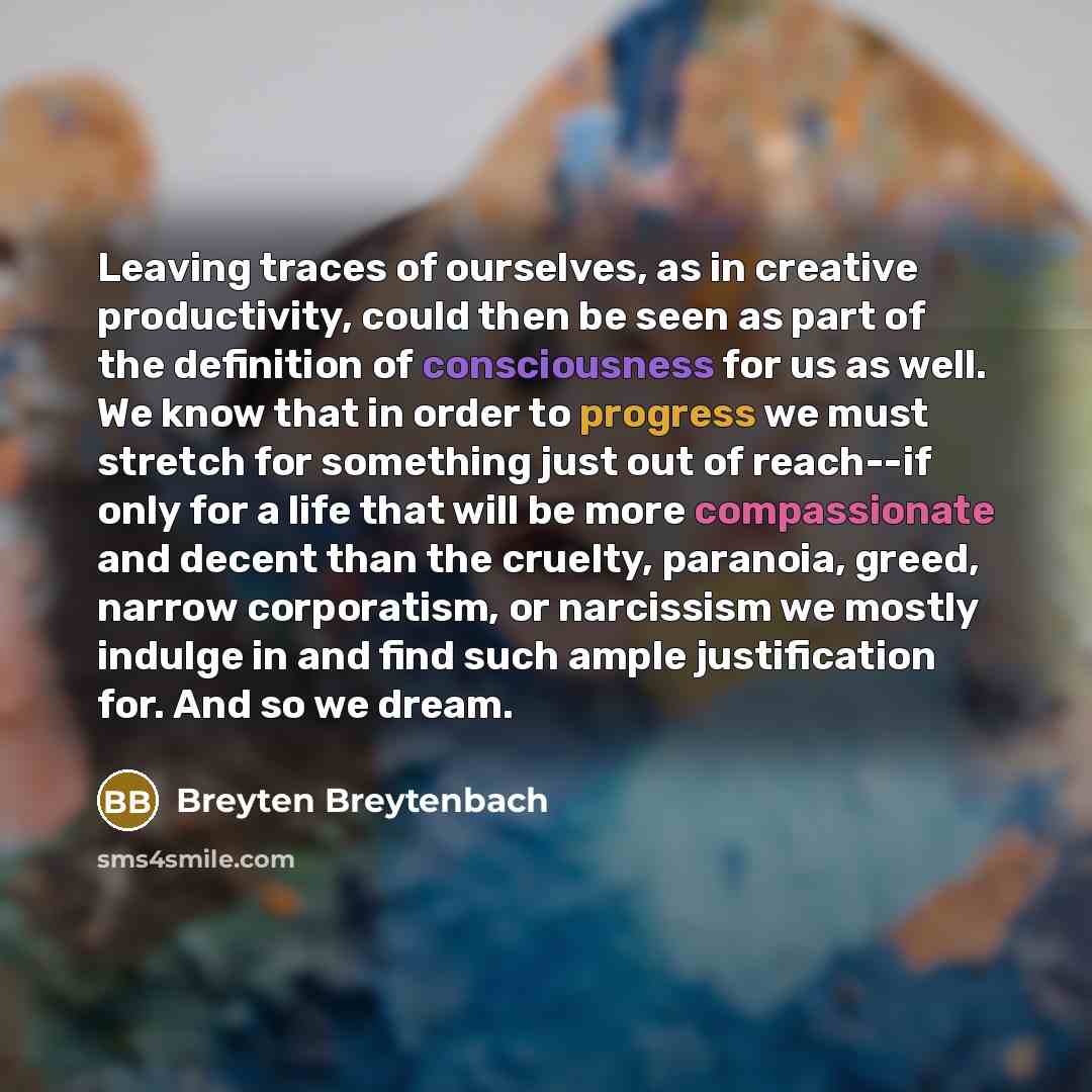 “Leaving traces of ourselves, as in creative productivity, could then be seen as part of the definition of consciousness for us as well. We know that in order to progress we must stretch for something just out of reach--if only for a life that will be more compassionate and decent than the cruelty…” quote by Breyten Breytenbach
