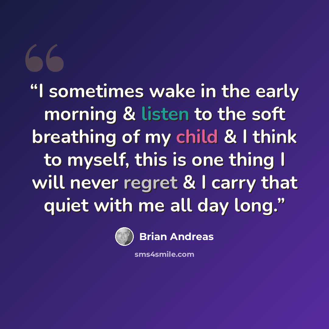 “I sometimes wake in the early morning & listen to the soft breathing of my child & I think to myself, this is one thing I will never regret & I carry that quiet with me all day long.” quote by Brian Andreas