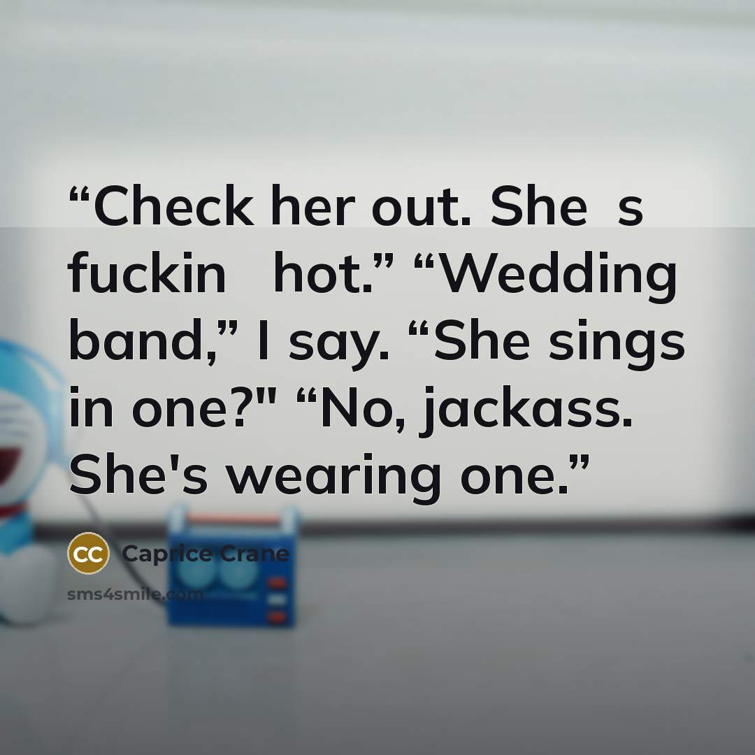 “Check her out. She‟s fuckin‟ hot.” “Wedding band,” I say. “She sings in one?" “No, jackass. She's wearing one.” quote by Caprice Crane