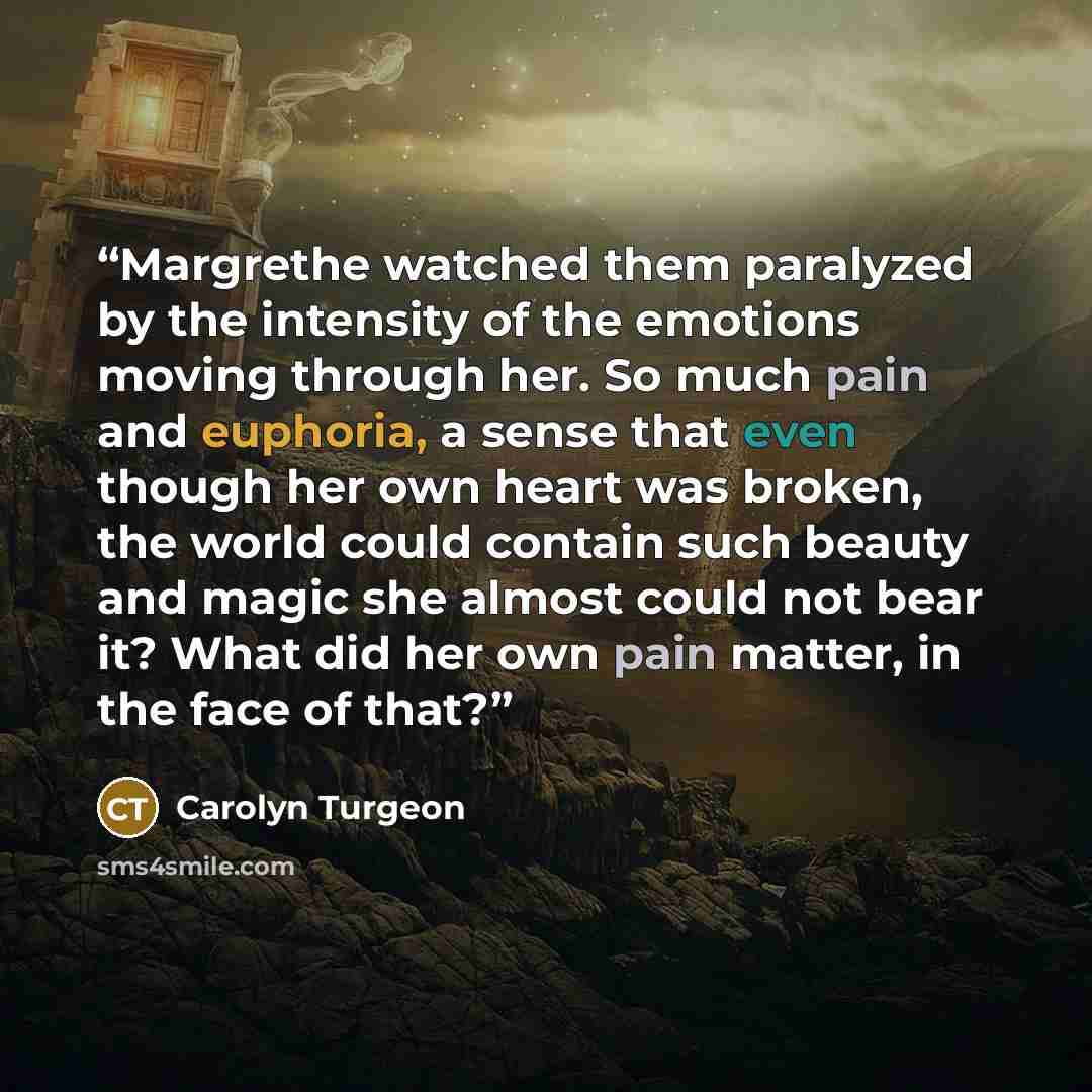 “Margrethe watched them paralyzed by the intensity of the emotions moving through her. So much pain and euphoria, a sense that even though her own heart was broken, the world could contain such beauty and magic she almost could not bear it? What did her own pain matter, in the face of that?” quote by Carolyn Turgeon