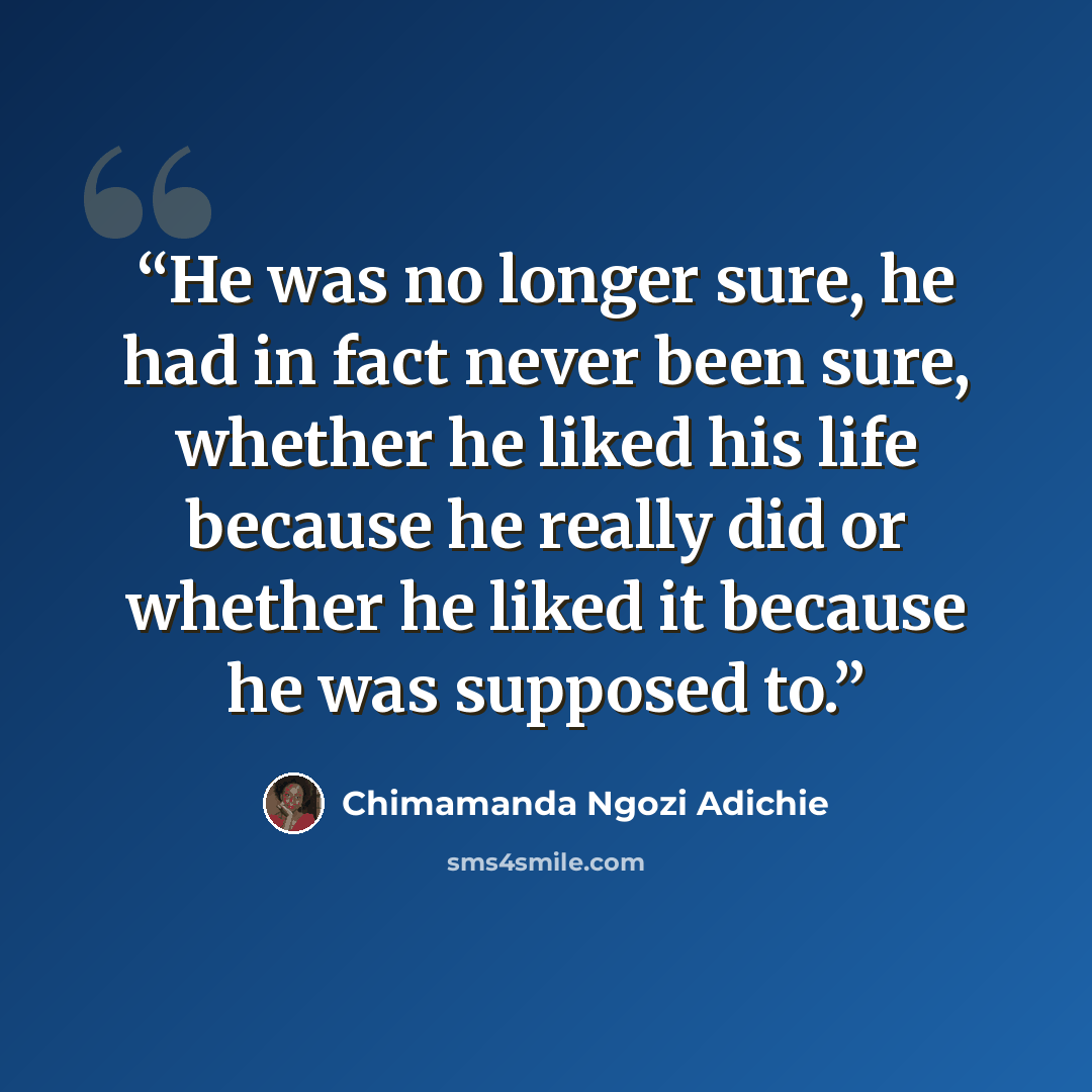 “He was no longer sure, he had in fact never been sure, whether he liked his life because he really did or whether he liked it because he was supposed to.” quote by Chimamanda Ngozi Adichie