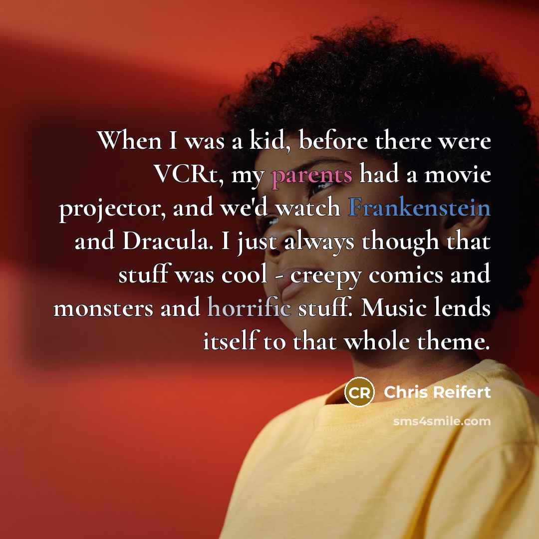 “When I was a kid, before there were VCRt, my parents had a movie projector, and we'd watch Frankenstein and Dracula. I just always though that stuff was cool - creepy comics and monsters and horrific stuff. Music lends itself to that whole theme.” quote by Chris Reifert