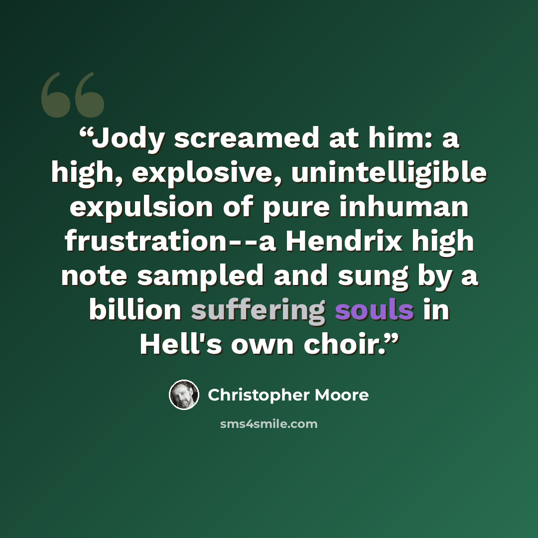 “Jody screamed at him: a high, explosive, unintelligible expulsion of pure inhuman frustration--a Hendrix high note sampled and sung by a billion suffering souls in Hell's own choir.” quote by Christopher Moore