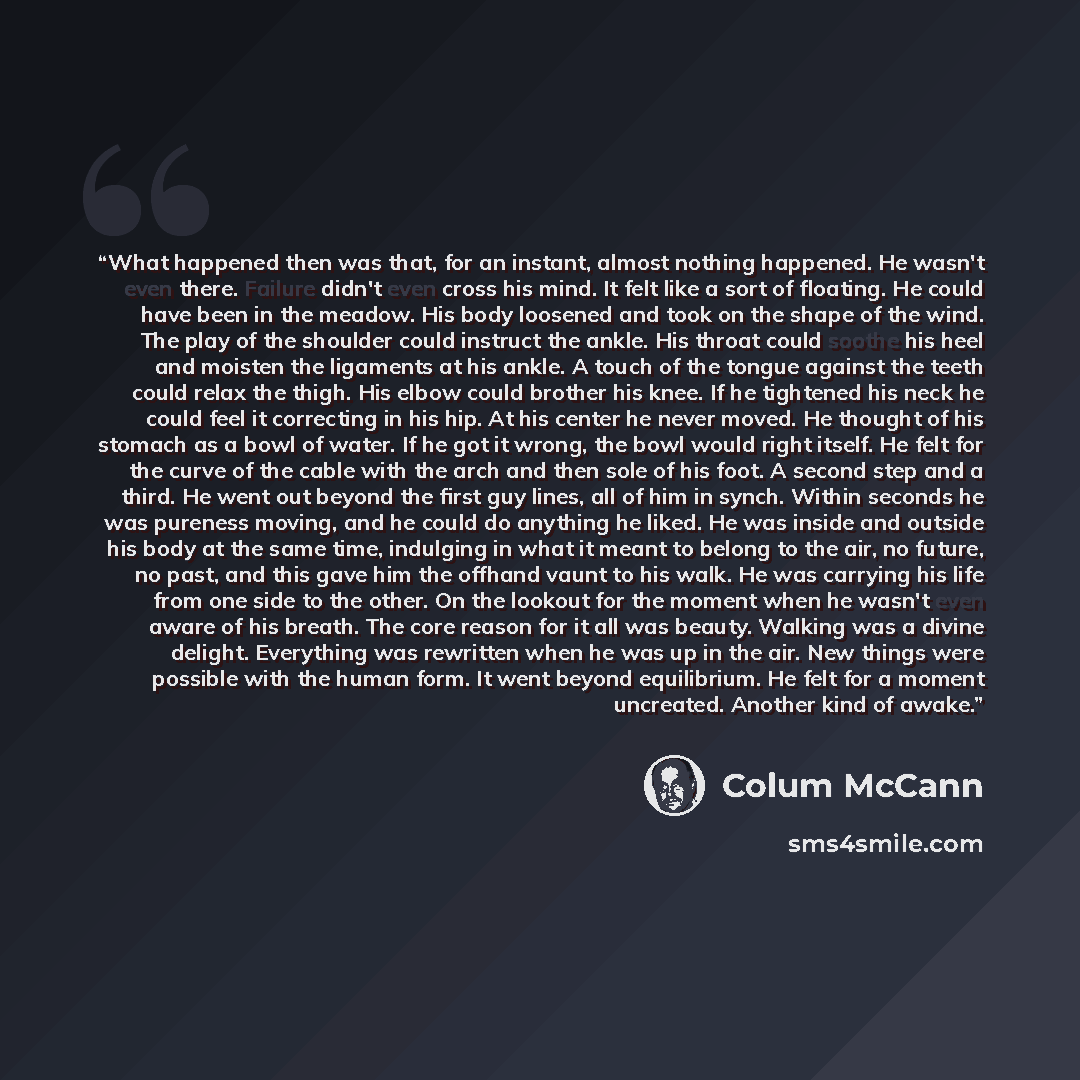 “What happened then was that, for an instant, almost nothing happened. He wasn't even there. Failure didn't even cross his mind. It felt like a sort of floating. He could have been in the meadow. His body loosened and took on the shape of the wind. The play of the shoulder could instruct the ankle…” quote by Colum McCann
