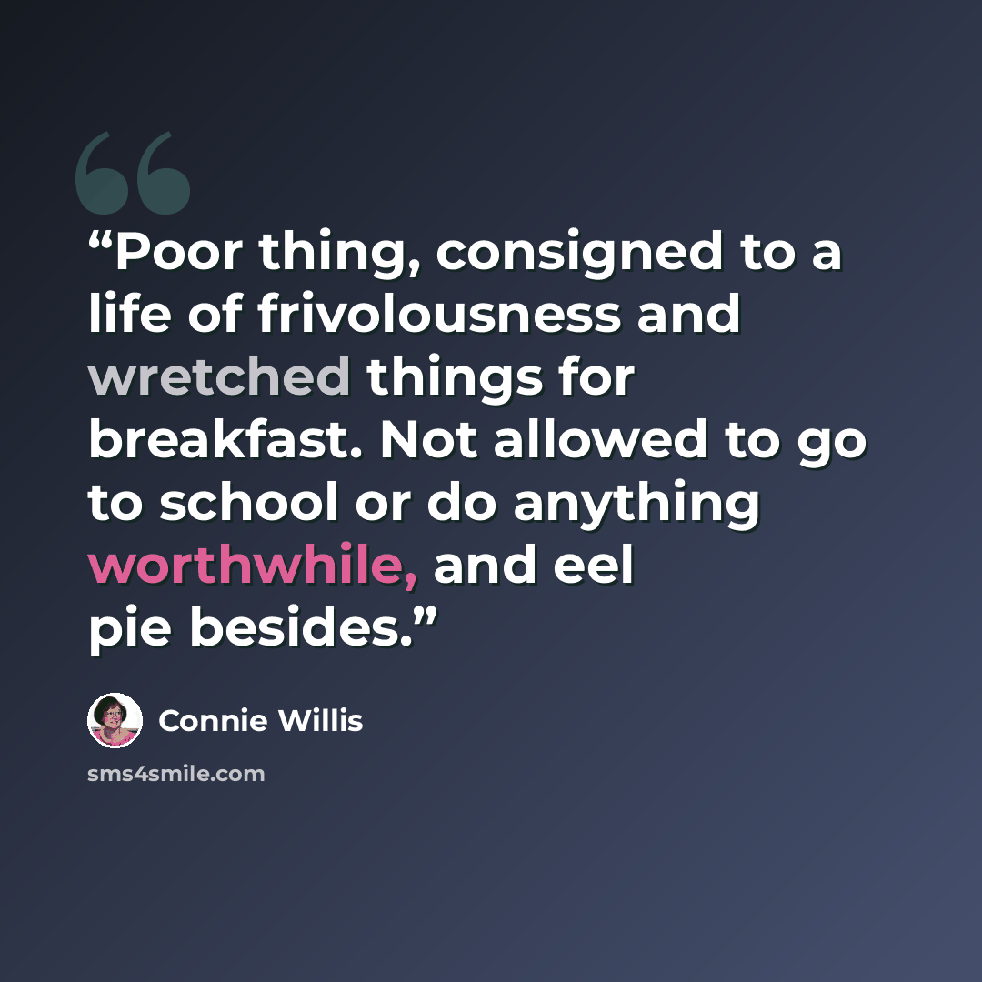 “Poor thing, consigned to a life of frivolousness and wretched things for breakfast. Not allowed to go to school or do anything worthwhile, and eel pie besides.” quote by Connie Willis