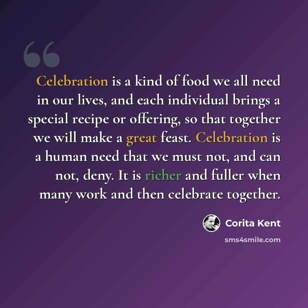 “Celebration is a kind of food we all need in our lives, and each individual brings a special recipe or offering, so that together we will make a great feast. Celebration is a human need that we must not, and can not, deny. It is richer and fuller when many work and then celebrate together.” quote by Corita Kent
